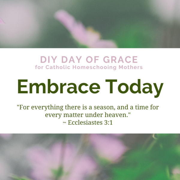 DIY Day of Grace for Catholic Homeschooling Mothers Embrace Today For everything there is a season, and a time for every matter under heaven." Ecclesiastes 3:1